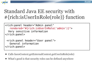 Exadel




Standard Java EE security with
#{rich:isUserInRole(role)} function
<rich:panel header="Admin panel"
   rendered="#{rich:isUserInRole('admin')}">
  Very sensitive information
</rich:panel>

 <rich:panel header="User panel">
   General information
</rich:panel>

●   Calls facesContext.getExternalContext.getUserInRole(role)
●   What's good is that security roles can be defined anywhere
 