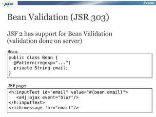 Exadel




Bean Validation (JSR 303)
JSF 2 has support for Bean Validation
(validation done on server)
Bean:
public class Bean {
   @Pattern(regexp="...")
   private String email;
}

JSF page:
<h:inputText id="email" value="#{bean.email}">
    <a4j:ajax event="blur"/>
</h:inputText>
<rich:message for="email"/>
 