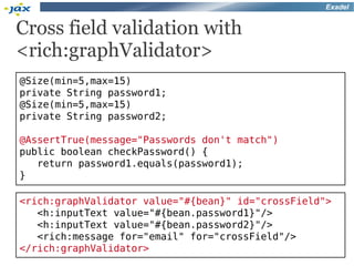 Exadel


Cross field validation with
<rich:graphValidator>
@Size(min=5,max=15)
private String password1;
@Size(min=5,max=15)
private String password2;

@AssertTrue(message="Passwords don't match")
public boolean checkPassword() {
   return password1.equals(password1);
}

<rich:graphValidator value="#{bean}" id="crossField">
   <h:inputText value="#{bean.password1}"/>
   <h:inputText value="#{bean.password2}"/>
   <rich:message for="email" for="crossField"/>
</rich:graphValidator>
 