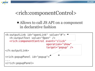 Exadel




      <rich:componentControl>
       ● Allows  to call JS API on a component
         in declarative fashion
<h:outputLink id="openLink" value="#">
   <h:outputText value="Open" />
   <rich:componentControl event="click"
                          operation="show"
                          target="popup" />
</h:outputLink>

<rich:popupPanel id="popup">
...
</rich:popupPanel>
 