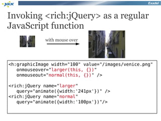 Exadel



Invoking <rich:jQuery> as a regular
JavaScript function
             with mouse over




<h:graphicImage width="100" value="/images/venice.png"
   onmouseover="larger(this, {})"
   onmouseout="normal(this, {})" />

<rich:jQuery name="larger"
   query="animate({width:'241px'})" />
<rich:jQuery name="normal"
   query="animate({width:'100px'})"/>
 