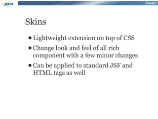 Exadel




Skins
● Lightweight   extension on top of CSS
● Change
       look and feel of all rich
 component with a few minor changes
● Can
    be applied to standard JSF and
 HTML tags as well
 