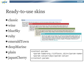 Exadel




Ready-to-use skins
● classic
● wine
● blueSky
● ruby
● emeraldTown
● deepMarine
                <context-param>
● plain           <param-name>org.richfaces.skin</param-name>
                  <param-value>ruby</param-value>
● japanCherry   </context-param>
 