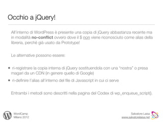 Occhio a jQuery!

  All’interno di WordPress è presente una copia di jQuery abbastanza recente ma
  in modalità no-conﬂict ovvero dove il $ non viene riconosciuto come alias della
  libreria, perché già usato da Prototype!


  Le alternative possono essere:


• ri-registrare la copia interna di jQuery sostituendola con una “nostra” o presa
  magari da un CDN (in genere quello di Google)
• ri-deﬁnire l’alias all’interno del ﬁle di Javascript in cui ci serve

  Entrambi i metodi sono descritti nella pagina del Codex di wp_enqueue_script().



   WordCamp                                                                    Salvatore Laisa
   Milano 2012                                                           www.salvatorelaisa.net
 
