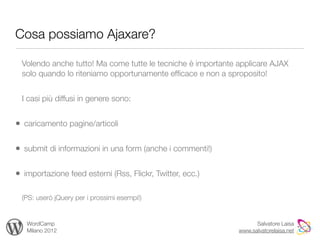 Cosa possiamo Ajaxare?

 Volendo anche tutto! Ma come tutte le tecniche è importante applicare AJAX
 solo quando lo riteniamo opportunamente efﬁcace e non a sproposito!


 I casi più diffusi in genere sono:


• caricamento pagine/articoli

• submit di informazioni in una form (anche i commenti!)

• importazione feed esterni (Rss, Flickr, Twitter, ecc.)

 (PS: userò jQuery per i prossimi esempi!)


   WordCamp                                                        Salvatore Laisa
   Milano 2012                                               www.salvatorelaisa.net
 