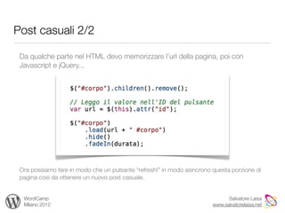 Post casuali 2/2

 Da qualche parte nel HTML devo memorizzare l’url della pagina, poi con
 Javascript e jQuery...




 Ora possiamo fare in modo che un pulsante “refreshi” in modo asincrono questa porzione di
 pagina così da ottenere un nuovo post casuale.


  WordCamp                                                                    Salvatore Laisa
  Milano 2012                                                           www.salvatorelaisa.net
 