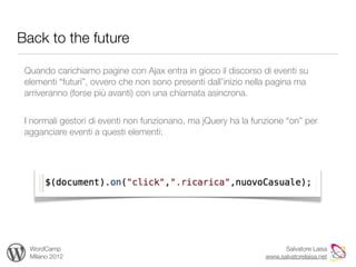 Back to the future

 Quando carichiamo pagine con Ajax entra in gioco il discorso di eventi su
 elementi “futuri”, ovvero che non sono presenti dall’inizio nella pagina ma
 arriveranno (forse più avanti) con una chiamata asincrona.


 I normali gestori di eventi non funzionano, ma jQuery ha la funzione “on” per
 agganciare eventi a questi elementi:




  WordCamp                                                            Salvatore Laisa
  Milano 2012                                                   www.salvatorelaisa.net
 