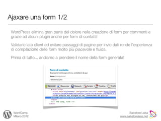 Ajaxare una form 1/2

 WordPress elimina gran parte del dolore nella creazione di form per commenti e
 grazie ad alcuni plugin anche per form di contatti!

 Validarle lato client ed evitare passaggi di pagine per invio dati rende l’esperienza
 di compilazione delle form molto più piacevole e ﬂuida.

 Prima di tutto... andiamo a prendere il nome della form generata!




  WordCamp                                                              Salvatore Laisa
  Milano 2012                                                     www.salvatorelaisa.net
 
