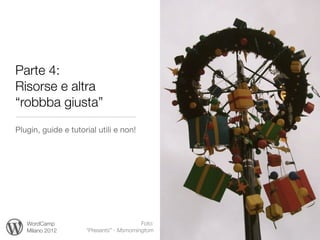 Parte 4:
Risorse e altra
“robbba giusta”
Plugin, guide e tutorial utili e non!




   WordCamp                               Foto:
   Milano 2012       “Presents” - Msmorningtom
 