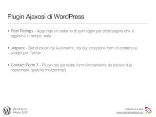 Plugin Ajaxosi di WordPress

• Post Ratings - Aggiunge un sistema di punteggio per post/pagine che si
  aggiorna in tempo reale.


• Jetpack - Set di plugin by Automattic, tra cui: creazione form di contatto e
  widget per Twitter.


• Contact Form 7 - Plugin per generare form direttamente da backend (e
  risparmiare qualche mezzoretta!)




   WordCamp                                                            Salvatore Laisa
   Milano 2012                                                   www.salvatorelaisa.net
 