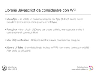 Librerie Javascript da considerare con WP

• MicroAjax - se volete un comodo wrapper per Ajax (0.4 kb!) senza dover
  includere librerie intere come jQuery o Prototype


• Fancybox - è un plugin di jQuery per creare gallerie, ma supporta anche il
  caricamento di contenuti Html


• Mini JS | Notiﬁcation - Utile per mostrare avvisi di operazioni eseguite


• jQuery UI Tabs - (ricordatevi è gia incluso in WP!) hanno una comoda modalità
  Ajax facile da utilizzare!




   WordCamp                                                             Salvatore Laisa
   Milano 2012                                                    www.salvatorelaisa.net
 