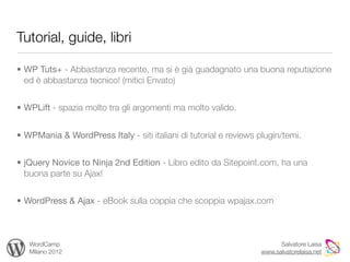 Tutorial, guide, libri

• WP Tuts+ - Abbastanza recente, ma si è già guadagnato una buona reputazione
  ed è abbastanza tecnico! (mitici Envato)


• WPLift - spazia molto tra gli argomenti ma molto valido.


• WPMania & WordPress Italy - siti italiani di tutorial e reviews plugin/temi.


• jQuery Novice to Ninja 2nd Edition - Libro edito da Sitepoint.com, ha una
  buona parte su Ajax!


• WordPress & Ajax - eBook sulla coppia che scoppia wpajax.com



   WordCamp                                                              Salvatore Laisa
   Milano 2012                                                     www.salvatorelaisa.net
 