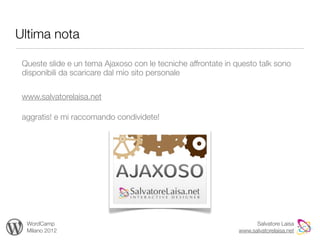 Ultima nota

 Queste slide e un tema Ajaxoso con le tecniche affrontate in questo talk sono
 disponibili da scaricare dal mio sito personale

 www.salvatorelaisa.net

 aggratis! e mi raccomando condividete!




  WordCamp                                                           Salvatore Laisa
  Milano 2012                                                  www.salvatorelaisa.net
 