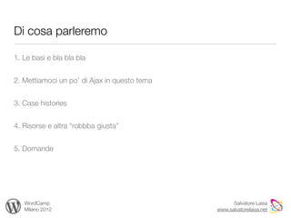 Di cosa parleremo

1. Le basi e bla bla bla


2. Mettiamoci un po’ di Ajax in questo tema


3. Case histories


4. Risorse e altra “robbba giusta”


5. Domande




   WordCamp                                         Salvatore Laisa
   Milano 2012                                www.salvatorelaisa.net
 