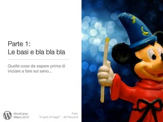 Parte 1:
Le basi e bla bla bla
Quelle cose da sapere prima di
iniziare a fare sul serio...




   WordCamp                                Foto:
   Milano 2012   “A spot of magic” - JD Hancock
 