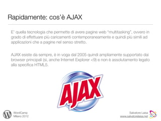 Rapidamente: cos’è AJAX

 E’ quella tecnologia che permette di avere pagine web “multitasking”, ovvero in
 grado di effettuare più caricamenti contemporaneamente e quindi più simili ad
 applicazioni che a pagine nel senso stretto.


 AJAX esiste da sempre, è in voga dal 2005 quindi ampliamente supportato dai
 browser principali (sì, anche Internet Explorer <9) e non è assolutamento legato
 alla speciﬁca HTML5.




  WordCamp                                                           Salvatore Laisa
  Milano 2012                                                  www.salvatorelaisa.net
 