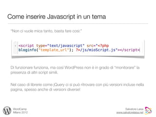 Come inserire Javascript in un tema

 “Non ci vuole mica tanto, basta fare così:”




 Di funzionare funziona, ma così WordPress non è in grado di “monitorare” la
 presenza di altri script simili.


 Nel caso di librerie come jQuery ci si può ritrovare con più versioni incluse nella
 pagina, spesso anche di versioni diverse!



  WordCamp                                                              Salvatore Laisa
  Milano 2012                                                     www.salvatorelaisa.net
 