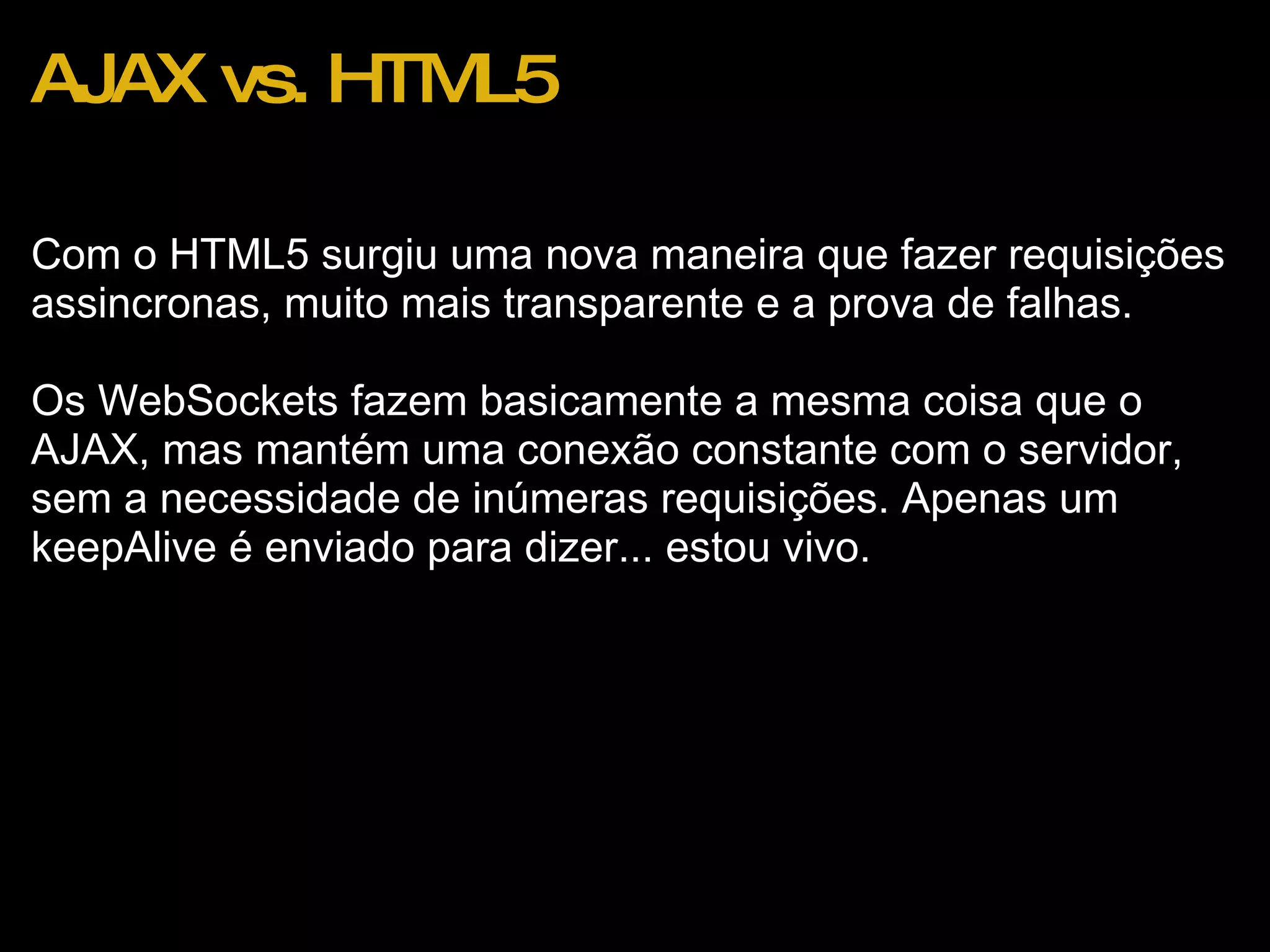 AJAX vs. HTML5 Com o HTML5 surgiu uma nova maneira que fazer requisições assincronas, muito mais transparente e a prova de falhas. Os WebSockets fazem basicamente a mesma coisa que o AJAX, mas mantém uma conexão constante com o servidor, sem a necessidade de inúmeras requisições. Apenas um keepAlive é enviado para dizer... estou vivo. 