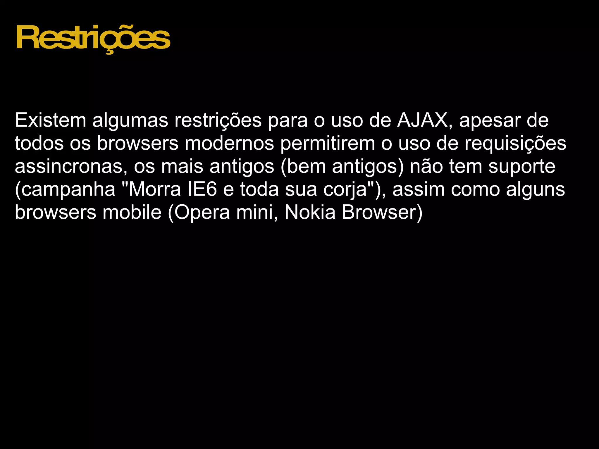 Restrições Existem algumas restrições para o uso de AJAX, apesar de todos os browsers modernos permitirem o uso de requisições assincronas, os mais antigos (bem antigos) não tem suporte (campanha &quot;Morra IE6 e toda sua corja&quot;), assim como alguns browsers mobile (Opera mini, Nokia Browser) 