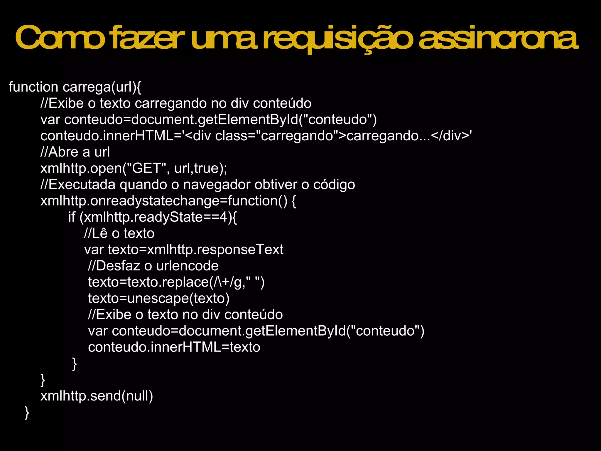 Como fazer uma requisição assincrona function carrega(url){          //Exibe o texto carregando no div conteúdo          var conteudo=document.getElementById(&quot;conteudo&quot;)          conteudo.innerHTML='<div class=&quot;carregando&quot;>carregando...</div>'          //Abre a url          xmlhttp.open(&quot;GET&quot;, url,true);          //Executada quando o navegador obtiver o código          xmlhttp.onreadystatechange=function() {                 if (xmlhttp.readyState==4){                     //Lê o texto                     var texto=xmlhttp.responseText                      //Desfaz o urlencode                      texto=texto.replace(/\+/g,&quot; &quot;)                      texto=unescape(texto)                      //Exibe o texto no div conteúdo                      var conteudo=document.getElementById(&quot;conteudo&quot;)                      conteudo.innerHTML=texto                  }          }          xmlhttp.send(null)      } 
