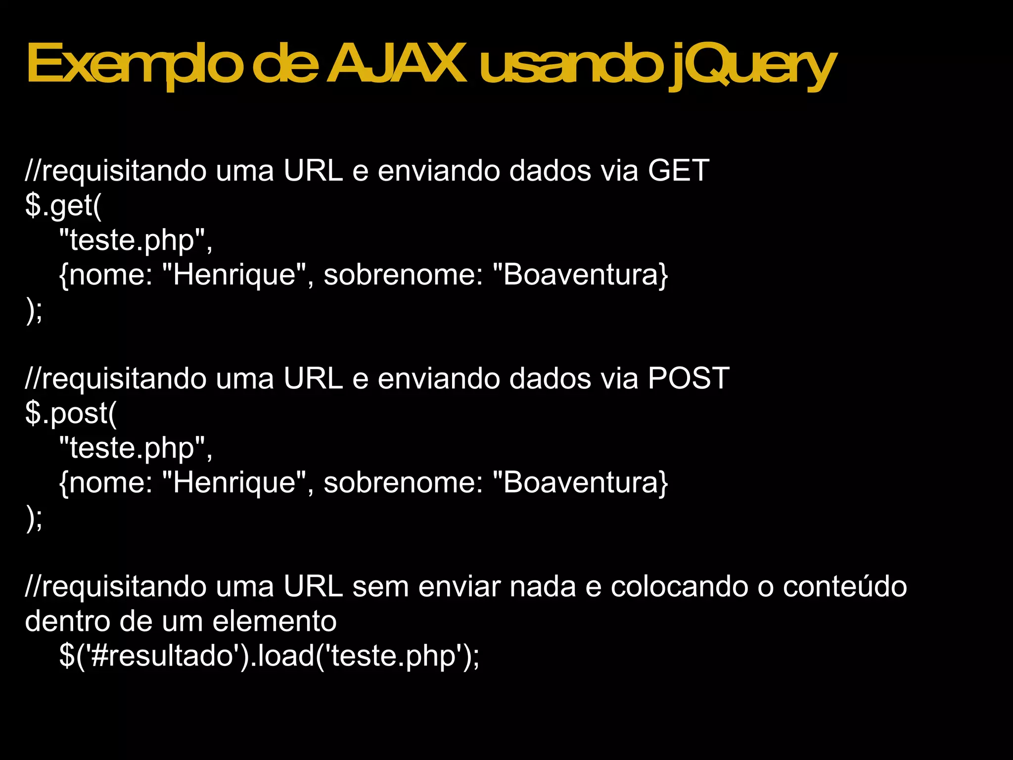 Exemplo de AJAX usando jQuery //requisitando uma URL e enviando dados via GET $.get(      &quot;teste.php&quot;,       {nome: &quot;Henrique&quot;, sobrenome: &quot;Boaventura} );      //requisitando uma URL e enviando dados via POST $.post(      &quot;teste.php&quot;,       {nome: &quot;Henrique&quot;, sobrenome: &quot;Boaventura} );      //requisitando uma URL sem enviar nada e colocando o conteúdo dentro de um elemento      $('#resultado').load('teste.php'); 