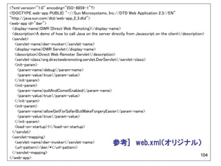 <?xml version="1.0" encoding="ISO-8859-1"?>
<!DOCTYPE web-app PUBLIC "-//Sun Microsystems, Inc.//DTD Web Application 2.3//EN"
"http://java.sun.com/dtd/web-app_2_3.dtd">
<web-app id="dwr">
 <display-name>DWR (Direct Web Remoting)</display-name>
 <description>A demo of how to call Java on the server directly from Javascript on the client</description>
 <servlet>
   <servlet-name>dwr-invoker</servlet-name>
   <display-name>DWR Servlet</display-name>
   <description>Direct Web Remoter Servlet</description>
   <servlet-class>org.directwebremoting.servlet.DwrServlet</servlet-class>
   <init-param>
    <param-name>debug</param-name>
    <param-value>true</param-value>
   </init-param>
   <init-param>
    <param-name>pollAndCometEnabled</param-name>
    <param-value>true</param-value>
   </init-param>
   <init-param>
    <param-name>allowGetForSafariButMakeForgeryEasier</param-name>
    <param-value>true</param-value>
   </init-param>
   <load-on-startup>1</load-on-startup>
 </servlet>
 <servlet-mapping>
   <servlet-name>dwr-invoker</servlet-name>             参考] web.xml（オリジナル）
   <url-pattern>/dwr/*</url-pattern>
 </servlet-mapping>
                                                                                                         104
</web-app>
 
