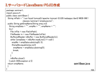 3.サーバコード(JavaBeans：POJO)作成
package seminar1;
import java.io.*;
public class sem1Bean {
  String inPath = "/usr/local/tomcat5/apache-tomcat-5.5.20/webapps/dwr2/WEB-INF/
                     classes/seminar1/employee.txt";
  public String getEmpName(String emp_no){
    String empData = "", empNo = "", empName = "";
    try {
      File inFile = new File(inPath);
      FileReader in = new FileReader(inFile);
      BufferedReader inBuffer = new BufferedReader(in);
      while ((empData = inBuffer.readLine()) != null) {
        empNo = empData.substring(0, 5);
        if(empNo.equals(emp_no)){
          empName = empData.substring(5);
          break;
        }
      }
      inBuffer.close();
    } catch (IOException e) {}
  return empName;                                                   sem1Bean.java
  }
}                                                                                 105
 