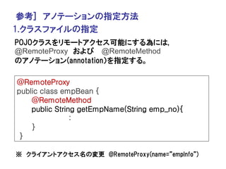 参考] アノテーションの指定方法
1.クラスファイルの指定
POJOクラスをリモートアクセス可能にする為には,
@RemoteProxy および @RemoteMethod
のアノテーション(annotation）を指定する。

@RemoteProxy
public class empBean {
    @RemoteMethod
    public String getEmpName(String emp_no){
                :
    }
 }

※ クライアントアクセス名の変更 @RemoteProxy(name=”empInfo”)
 