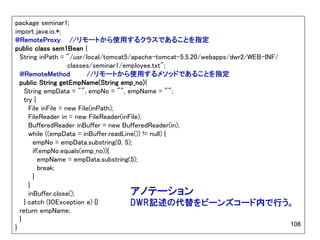 package seminar1;
import java.io.*;
@RemoteProxy //リモートから使用するクラスであることを指定
public class sem1Bean {
  String inPath = "/usr/local/tomcat5/apache-tomcat-5.5.20/webapps/dwr2/WEB-INF/
                     classes/seminar1/employee.txt";
  @RemoteMethod            //リモートから使用するメソッドであることを指定
  public String getEmpName(String emp_no){
    String empData = "", empNo = "", empName = "";
    try {
      File inFile = new File(inPath);
      FileReader in = new FileReader(inFile);
      BufferedReader inBuffer = new BufferedReader(in);
      while ((empData = inBuffer.readLine()) != null) {
        empNo = empData.substring(0, 5);
        if(empNo.equals(emp_no)){
          empName = empData.substring(5);
          break;
        }
      }
      inBuffer.close();                 アノテーション
    } catch (IOException e) {}          DWR記述の代替をビーンズコード内で行う。
  return empName;
  }
                                                                                 108
}
 