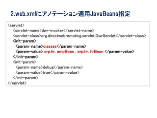 2.web.xmlにアノテーション適用JavaBeans指定
<servlet>
   <servlet-name>dwr-invoker</servlet-name>
   <servlet-class>org.directwebremoting.servlet.DwrServlet</servlet-class>
   <init-param>
     <param-name>classes</param-name>
     <param-value> erp.hr. empBean , erp.hr. hrBean </param-value>
   </init-param>
   <init-param>
     <param-name>debug</param-name>
     <param-value>true</param-value>
   </init-param>
</servlet>
 
