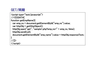 GET/同期
<script type="text/javascript">
//<![CDATA[
function getEmpName(){
  var emp_no = document.getElementById("emp_no").value;
  var httpObj = getHttpObject();
  httpObj.open("get", "sample1.php?emp_no=" + emp_no, false);
  httpObj.send(null);
  document.getElementById("emp_name").value = httpObj.responseText;;
}
//]]>
</script>
 