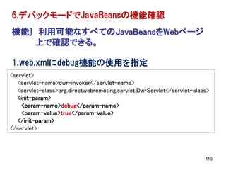 6.デバックモードでJavaBeansの機能確認
機能] 利用可能なすべてのJavaBeansをWebページ
   上で確認できる。

1.web.xmlにdebug機能の使用を指定
<servlet>
   <servlet-name>dwr-invoker</servlet-name>
   <servlet-class>org.directwebremoting.servlet.DwrServlet</servlet-class>
   <init-param>
     <param-name>debug</param-name>
     <param-value>true</param-value>
   </init-param>
</servlet>



                                                                        110
 
