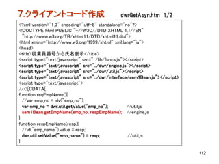 ７.クライアントコード作成                                  dwrGetAsyn.htm 1/2
<?xml version="1.0" encoding="utf-8" standalone="no"?>
<!DOCTYPE html PUBLIC "-//W3C//DTD XHTML 1.1//EN"
  "http://www.w3.org/TR/xhtml11/DTD/xhtml11.dtd">
<html xmlns="http://www.w3.org/1999/xhtml" xml:lang="ja">
<head>
<title>従業員番号から氏名表示</title>
<script type="text/javascript" src="../lib/funcs.js"></script>
<script type="text/javascript" src="../dwr/engine.js"></script>
<script type="text/javascript" src="../dwr/util.js"></script>
<script type="text/javascript" src="../dwr/interface/sem1Bean.js"></script>
<script type="text/javascript">
//<![CDATA[
function reqEmpName(){
  //var emp_no = idv("emp_no");
  var emp_no = dwr.util.getValue(“emp_no”);           //util.js
  sem1Bean.getEmpName(emp_no, respEmpName); //engine.js
}
function respEmpName(resp){
  //id("emp_name").value = resp;
  dwr.util.setValue("emp_name") = resp;               //util.js
}

                                                                              112
 