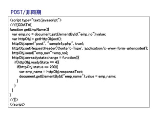 POST/非同期
<script type="text/javascript">
//<![CDATA[
function getEmpName(){
  var emp_no = document.getElementById("emp_no").value;
  var httpObj = getHttpObject();
  httpObj.open("post", "sample1p.php", true);
  httpObj.setRequestHeader('Content-Type', 'application/x-www-form-urlencoded');
  httpObj.send("emp_no="+emp_no);
  httpObj.onreadystatechange = function(){
    if(httpObj.readyState == 4){
      if(httpObj.status == 200){
        var emp_name = httpObj.responseText;
        document.getElementById("emp_name").value = emp_name;
      }
    }
  }
}
//]]>
</script>
 