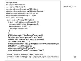 package cback;
import java.util.Collection;
import java.util.LinkedList;                                              JavaChat.java
import org.directwebremoting.WebContext;
import org.directwebremoting.WebContextFactory;
import org.directwebremoting.proxy.dwr.Util;
import org.directwebremoting.util.Logger;
public class JavaChat{
  public void addMessage(String text){
    if (text != null && text.trim().length() > 0){
      messages.addFirst(new Message(text));
      while (messages.size() > 10){
        messages.removeLast();
      }
    }
    WebContext wctx = WebContextFactory.get();
    String currentPage = wctx.getCurrentPage();
    Util utilThis = new Util(wctx.getScriptSession());
    utilThis.setValue("text", "");
    Collection sessions = wctx.getScriptSessionsByPage(currentPage);
    Util utilAll = new Util(sessions);
    utilAll.removeAllOptions("chatlog");
    utilAll.addOptions("chatlog", messages, "text");
  }
  private LinkedList messages = new LinkedList();
  protected static final Logger log = Logger.getLogger(JavaChat.class);             123
}
 