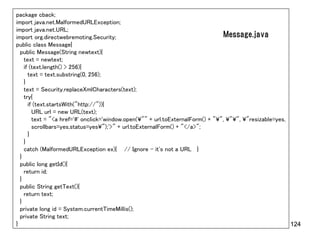 package cback;
import java.net.MalformedURLException;
import java.net.URL;
import org.directwebremoting.Security;                                           Message.java
public class Message{
  public Message(String newtext){
    text = newtext;
    if (text.length() > 256){
      text = text.substring(0, 256);
    }
    text = Security.replaceXmlCharacters(text);
    try{
      if (text.startsWith("http://")){
        URL url = new URL(text);
        text = "<a href='#' onclick='window.open(¥"" + url.toExternalForm() + "¥", ¥"¥", ¥"resizable=yes,
        scrollbars=yes,status=yes¥");'>" + url.toExternalForm() + "</a>";
      }
    }
    catch (MalformedURLException ex){ // Ignore - it's not a URL }
  }
  public long getId(){
    return id;
  }
  public String getText(){
    return text;
  }
  private long id = System.currentTimeMillis();
  private String text;
}                                                                                                         124
 
