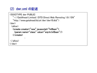 (2) dwr.xml の記述
<!DOCTYPE dwr PUBLIC
   "-//GetAhead Limited//DTD Direct Web Remoting 1.0//EN"
   "http://www.getahead.ltd.uk/dwr/dwr10.dtd">
<dwr>
  <allow>
   <create creator="new" javascript="hrBean">
     <param name="class" value="erp.hr.hrBean"/>
   </create>
              ：
 </allow>
</dwr>
 