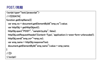 POST/同期
<script type="text/javascript">
//<![CDATA[
function getEmpName(){
  var emp_no = document.getElementById("emp_no").value;
  var httpObj = getHttpObject();
  httpObj.open("POST", "sample1p.php", false);
  httpObj.setRequestHeader('Content-Type', 'application/x-www-form-urlencoded');
  httpObj.send("emp_no="+emp_no);
  var emp_name = httpObj.responseText;
  document.getElementById("emp_name").value = emp_name;
}
//]]>
</script>
 