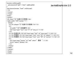 function initOnLoad(){
  setListener(id("add"), "click", addEmpHdr);                  dwrAddEmpHdr.htm   2/2
}
setListener(window, "load", initOnLoad);
//]]>
</script>
</head>
<body>
<center>
<div class="t3">社員マスタ管理</div>
<table width="370" border="1">
  <tbody>
   <tr><th colspan="2">社員マスタ登録</th></tr>
   <tr>
     <th width="110">社員番号</th>
     <td><input type="text" size="8" id="emp_no"/></td>
   </tr>
   <tr><th>社員氏名</th><td><input type="text" id="emp_name"/></td></tr>
   <tr><th>所属部</th><td><input type="text" size="32" id="depart"/></td></tr>
   <tr><th>所属課</th><td><input type="text" size="30" id="section"/></td></tr>
   <tr>
     <th><input type="button" id="add" value=" 登録 " /></th>
     <td id="status">&nbsp;</td>
   </tr>
  </tbody>
</table>
</center>
</body>
</html>                                                                            132
 