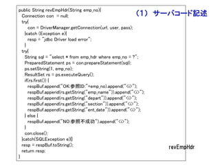 public String revEmpHdr(String emp_no){
  Connection con = null;                                  （１）   サーバコード記述
  try{
      con = DriverManager.getConnection(url, user, pass);
    }catch (Exception e){
      resp = "jdbc Driver load error";
    }
  try{
    String sql = "select * from emp_hdr where emp_no = ?";
    PreparedStatement ps = con.prepareStatement(sql);
    ps.setString(1, emp_no);
    ResultSet rs = ps.executeQuery();
    if(rs.first()) {
      respBuf.append("OK:参照ID:"+emp_no).append("<i>");
      respBuf.append(rs.getString("emp_name")).append("<i>");
      respBuf.append(rs.getString("depart")).append("<i>");
      respBuf.append(rs.getString("section")).append("<i>");
      respBuf.append(rs.getString("ent_date")).append("<i>");
    } else {
      respBuf.append("NO:参照不成功").append("<i>");
    }
    con.close();
  }catch(SQLException e){}
  resp = respBuf.toString();                                      revEmpHdr
  return resp;
}
 