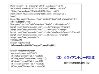 <?xml version="1.0" encoding="utf-8" standalone="no"?>
<!DOCTYPE html PUBLIC "-//W3C//DTD XHTML 1.1//EN"
  "http://www.w3.org/TR/xhtml1/DTD/xhtml11.dtd">
<html xmlns="http://www.w3.org/1999/xhtml" xml:lang="ja">
<head>
<meta http-equiv="Content-Type" content="text/html; charset=utf-8">
<title>社員登録</title>
<link type="text/css" rel="stylesheet" href="../../lib/style.css"/>
<script type="text/javascript" src="../../dwr/engine.js"></script>
<script type="text/javascript" src="../../dwr/util.js"></script>
<script type="text/javascript" src="../../dwr/interface/hrBean.js"></script>
<script type="text/javascript" src="../../lib/funcs.js"></script>
<script type="text/javascript">
//<![CDATA[
function reqEmpHdr(){
  hrBean.revEmpHdr(idv("emp_no"), respEmpHdr);
}
function respEmpHdr(resp){
  var resp1 = resp.split("<i>");
  id("status").innerHTML = resp1[0];
  id("emp_name").innerHTML = resp1[1];               （３） クライアントコード記述
  id("depart").innerHTML = resp1[2];
  id("section").innerHTML = resp1[3];                       dwrRevEmpHdr.htm 1/2
  id("ent_date").innerHTML = resp1[4];
}
 