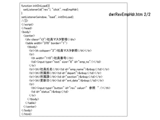 function initOnLoad(){
  setListener(id("rev"), "click", reqEmpHdr);
}                                                            dwrRevEmpHdr.htm   2/2
setListener(window, "load", initOnLoad);
//]]>
</script>
</head>
<body>
  <center>
   <div class="t3">社員マスタ管理</div>
   <table width="370" border="1">
     <tbody>
      <tr><th colspan="2">社員マスタ参照</th></tr>
      <tr>
        <th width="110">社員番号</th>
        <td><input type="text" size="8" id="emp_no"/></td>
      </tr>
      <tr><th>社員氏名</th><td id="emp_name">&nbsp;</td></tr>
      <tr><th>所属部</th><td id="depart">&nbsp;</td></tr>
      <tr><th>所属課</th><td id="section">&nbsp;</td></tr>
      <tr><th>更新日</th><td id="ent_date">&nbsp;</td></tr>
      <tr>
        <th><input type="button" id="rev" value=" 参照 " /></th>
        <td id="status">&nbsp;</td>
      </tr>
     </tbody>
   </table>
  </center>
</body>
</html>
 