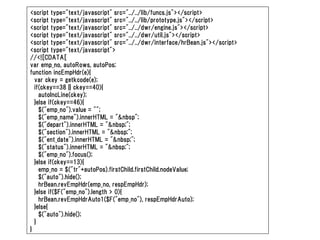 <script type="text/javascript" src="../../lib/funcs.js"></script>
<script type="text/javascript" src="../../lib/prototype.js"></script>
<script type="text/javascript" src="../../dwr/engine.js"></script>
<script type="text/javascript" src="../../dwr/util.js"></script>
<script type="text/javascript" src="../../dwr/interface/hrBean.js"></script>
<script type="text/javascript">
//<![CDATA[
var emp_no, autoRows, autoPos;
function incEmpHdr(e){
  var ckey = getkcode(e);
  if(ckey==38 || ckey==40){
    autoIncLine(ckey);
  }else if(ckey==46){
    $("emp_no").value = "";
    $("emp_name").innerHTML = "&nbsp";
    $("depart").innerHTML = "&nbsp;";
    $("section").innerHTML = "&nbsp;";
    $("ent_date").innerHTML = "&nbsp;";
    $("status").innerHTML = "&nbsp;";
    $("emp_no").focus();
  }else if(ckey==13){
    emp_no = $("tr"+autoPos).firstChild.firstChild.nodeValue;
    $("auto").hide();
    hrBean.revEmpHdr(emp_no, respEmpHdr);
  }else if($F("emp_no").length > 0){
    hrBean.revEmpHdrAuto1($F("emp_no"), respEmpHdrAuto);
  }else{
    $("auto").hide();
  }
}
 