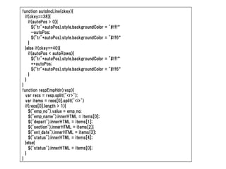function autoIncLine(ckey){
  if(ckey==38){
    if(autoPos > 0){
      $("tr"+autoPos).style.backgroundColor   = "#fff“
      --autoPos;
      $("tr"+autoPos).style.backgroundColor   = "#ff6“
    }
  }else if(ckey==40){
    if(autoPos < autoRows){
      $("tr"+autoPos).style.backgroundColor   = "#fff“
      ++autoPos;
      $("tr"+autoPos).style.backgroundColor   = "#ff6“
    }
  }
}
function respEmpHdr(resp){
  var recs = resp.split("<r>");
  var items = recs[0].split("<i>")
  if(recs[0].length > 1){
    $("emp_no").value = emp_no;
    $("emp_name").innerHTML = items[0];
    $("depart").innerHTML = items[1];
    $("section").innerHTML = items[2];
    $("ent_date").innerHTML = items[3];
    $("status").innerHTML = items[4];
  }else{
    $("status").innerHTML = items[0];
  }
}
 