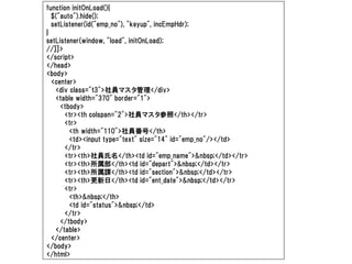 function initOnLoad(){
  $("auto").hide();
  setListener(id("emp_no"), "keyup", incEmpHdr);
}
setListener(window, "load", initOnLoad);
//]]>
</script>
</head>
<body>
  <center>
   <div class="t3">社員マスタ管理</div>
   <table width="370" border="1">
     <tbody>
       <tr><th colspan="2">社員マスタ参照</th></tr>
       <tr>
        <th width="110">社員番号</th>
        <td><input type="text" size="14" id="emp_no"/></td>
       </tr>
       <tr><th>社員氏名</th><td id="emp_name">&nbsp;</td></tr>
       <tr><th>所属部</th><td id="depart">&nbsp;</td></tr>
       <tr><th>所属課</th><td id="section">&nbsp;</td></tr>
       <tr><th>更新日</th><td id="ent_date">&nbsp;</td></tr>
       <tr>
        <th>&nbsp;</th>
        <td id="status">&nbsp;</td>
       </tr>
     </tbody>
   </table>
  </center>
</body>
</html>
 