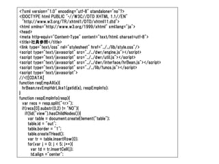 <?xml version="1.0" encoding="utf-8" standalone="no"?>
<!DOCTYPE html PUBLIC "-//W3C//DTD XHTML 1.1//EN"
  "http://www.w3.org/TR/xhtml1/DTD/xhtml11.dtd">
<html xmlns="http://www.w3.org/1999/xhtml" xml:lang="ja">
<head>
<meta http-equiv="Content-Type" content="text/html; charset=utf-8">
<title>社員参照</title>
<link type="text/css" rel="stylesheet" href="../../lib/style.css"/>
<script type="text/javascript" src="../../dwr/engine.js"></script>
<script type="text/javascript" src="../../dwr/util.js"></script>
<script type="text/javascript" src="../../dwr/interface/hrBean.js"></script>
<script type="text/javascript" src="../../lib/funcs.js"></script>
<script type="text/javascript">
//<![CDATA[
function reqEmpAll(e){
  hrBean.revEmpHdrLike1(getid(e), respEmpInfo);
}
function respEmpInfo(resp){
  var recs = resp.split("<r>");
  if(recs[0].substr(0,2) != "NO"){
    if(!id("view").hasChildNodes()){
      var table = document.createElement("table");
      table.id = "out";
      table.border = "1";
      table.createTHead();
      var tr = table.insertRow(0);
      for(var j = 0; j < 5; j++){
        var td = tr.insertCell(j);
        td.align ="center";
 