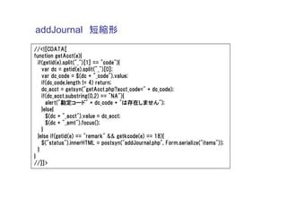 addJournal 短縮形
//<![CDATA[
function getAcct(e){
  if(getid(e).split("_")[1] == "code"){
    var dc = getid(e).split("_")[0];
    var dc_code = $(dc + "_code").value;
    if(dc_code.length != 4) return;
    dc_acct = getsyn("getAcct.php?acct_code=" + dc_code);
    if(dc_acct.substring(0,2) == "NA"){
      alert("勘定コード" + dc_code + "は存在しません");
    }else{
      $(dc + "_acct").value = dc_acct;
      $(dc + "_amt").focus();
    }
  }else if(getid(e) == "remark" && getkcode(e) == 18){
    $("status").innerHTML = postsyn("addJournal.php", Form.serialize("items"));
  }
}
//]]>
 