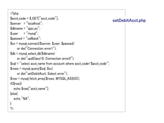 <?php
$acct_code = $_GET["acct_code"];
                                                                     setDebitAcct.php
$server = "localhost";
$dbname = "ajax_ec";
$user = "mysql";
$passwd = "callback";
$sv = mysql_connect($server, $user, $passwd)
      or die("Connection error1");
$db = mysql_select_db($dbname)
      or die("updClass1S: Connection error2");
$sql = "select acct_name from account where acct_code='$acct_code'";
$rows = mysql_query($sql, $sv)
      or die("setDebitAcct: Select error");
$row = mysql_fetch_array($rows, MYSQL_ASSOC);
if($row){
   echo $row["acct_name"];
}else{
   echo "NA";
}
?>
 