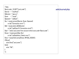 <?php
$acct_code = $_GET["acct_code"];                                       addJournal.php
$server = "localhost";
$dbname = "ajax_ec";
$user = "mysql";
$passwd = "callback";
$sv = mysql_connect($server, $user, $passwd)
      or die("Connection error1");
$db = mysql_select_db($dbname)
      or die("updClass1S: Connection error2");
$sql = "select acct_name from account where acct_code='$acct_code'";
$rows = mysql_query($sql, $sv)
      or die("setDebitAcct: Select error");
$row = mysql_fetch_array($rows, MYSQL_ASSOC);
if($row){
   echo $row["acct_name"];
}else{
   echo "NA";
}
?>
 