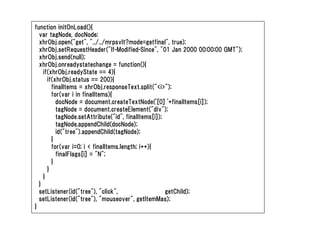 function initOnLoad(){
  var tagNode, docNode;
  xhrObj.open("get", "../../mrpsvlt?mode=getfinal", true);
  xhrObj.setRequestHeader("If-Modified-Since", "01 Jan 2000 00:00:00 GMT");
  xhrObj.send(null);
  xhrObj.onreadystatechange = function(){
    if(xhrObj.readyState == 4){
      if(xhrObj.status == 200){
        finalItems = xhrObj.responseText.split("<i>");
        for(var i in finalItems){
          docNode = document.createTextNode('[0] '+finalItems[i]);
          tagNode = document.createElement("div");
          tagNode.setAttribute("id", finalItems[i]);
          tagNode.appendChild(docNode);
          id("tree").appendChild(tagNode);
        }
        for(var i=0; i < finalItems.length; i++){
          finalFlags[i] = "N";
        }
      }
    }
  }
  setListener(id("tree"), "click",                   getChild);
  setListener(id("tree"), "mouseover", getItemMas);
}
 